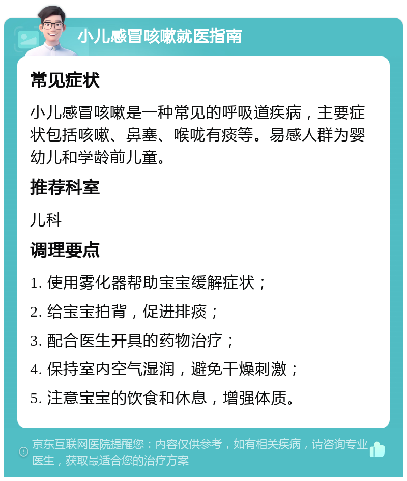 小儿感冒咳嗽就医指南 常见症状 小儿感冒咳嗽是一种常见的呼吸道疾病，主要症状包括咳嗽、鼻塞、喉咙有痰等。易感人群为婴幼儿和学龄前儿童。 推荐科室 儿科 调理要点 1. 使用雾化器帮助宝宝缓解症状； 2. 给宝宝拍背，促进排痰； 3. 配合医生开具的药物治疗； 4. 保持室内空气湿润，避免干燥刺激； 5. 注意宝宝的饮食和休息，增强体质。