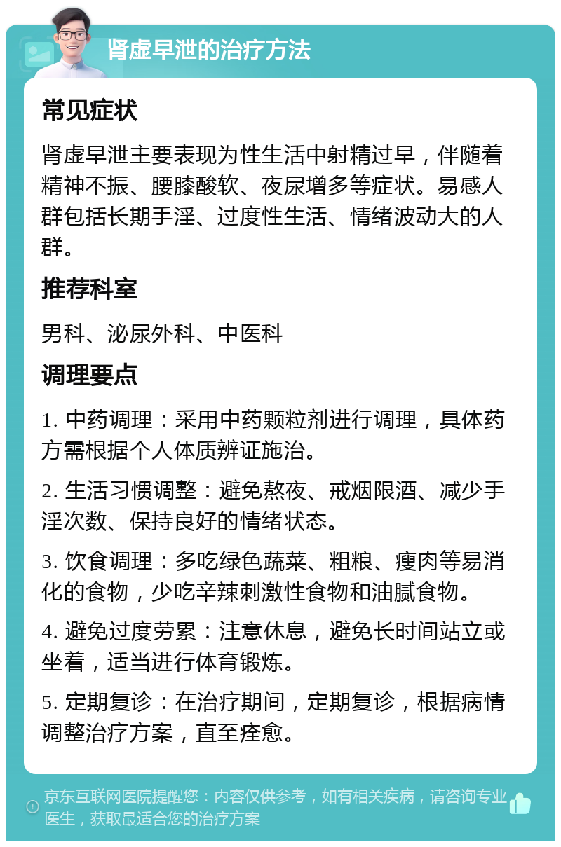 肾虚早泄的治疗方法 常见症状 肾虚早泄主要表现为性生活中射精过早，伴随着精神不振、腰膝酸软、夜尿增多等症状。易感人群包括长期手淫、过度性生活、情绪波动大的人群。 推荐科室 男科、泌尿外科、中医科 调理要点 1. 中药调理：采用中药颗粒剂进行调理，具体药方需根据个人体质辨证施治。 2. 生活习惯调整：避免熬夜、戒烟限酒、减少手淫次数、保持良好的情绪状态。 3. 饮食调理：多吃绿色蔬菜、粗粮、瘦肉等易消化的食物，少吃辛辣刺激性食物和油腻食物。 4. 避免过度劳累：注意休息，避免长时间站立或坐着，适当进行体育锻炼。 5. 定期复诊：在治疗期间，定期复诊，根据病情调整治疗方案，直至痊愈。