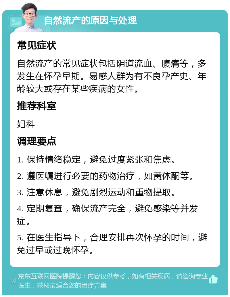 自然流产的原因与处理 常见症状 自然流产的常见症状包括阴道流血、腹痛等，多发生在怀孕早期。易感人群为有不良孕产史、年龄较大或存在某些疾病的女性。 推荐科室 妇科 调理要点 1. 保持情绪稳定，避免过度紧张和焦虑。 2. 遵医嘱进行必要的药物治疗，如黄体酮等。 3. 注意休息，避免剧烈运动和重物提取。 4. 定期复查，确保流产完全，避免感染等并发症。 5. 在医生指导下，合理安排再次怀孕的时间，避免过早或过晚怀孕。