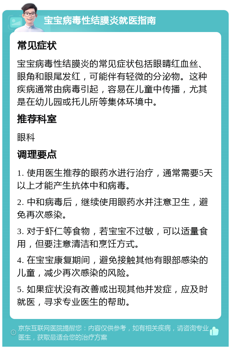 宝宝病毒性结膜炎就医指南 常见症状 宝宝病毒性结膜炎的常见症状包括眼睛红血丝、眼角和眼尾发红，可能伴有轻微的分泌物。这种疾病通常由病毒引起，容易在儿童中传播，尤其是在幼儿园或托儿所等集体环境中。 推荐科室 眼科 调理要点 1. 使用医生推荐的眼药水进行治疗，通常需要5天以上才能产生抗体中和病毒。 2. 中和病毒后，继续使用眼药水并注意卫生，避免再次感染。 3. 对于虾仁等食物，若宝宝不过敏，可以适量食用，但要注意清洁和烹饪方式。 4. 在宝宝康复期间，避免接触其他有眼部感染的儿童，减少再次感染的风险。 5. 如果症状没有改善或出现其他并发症，应及时就医，寻求专业医生的帮助。