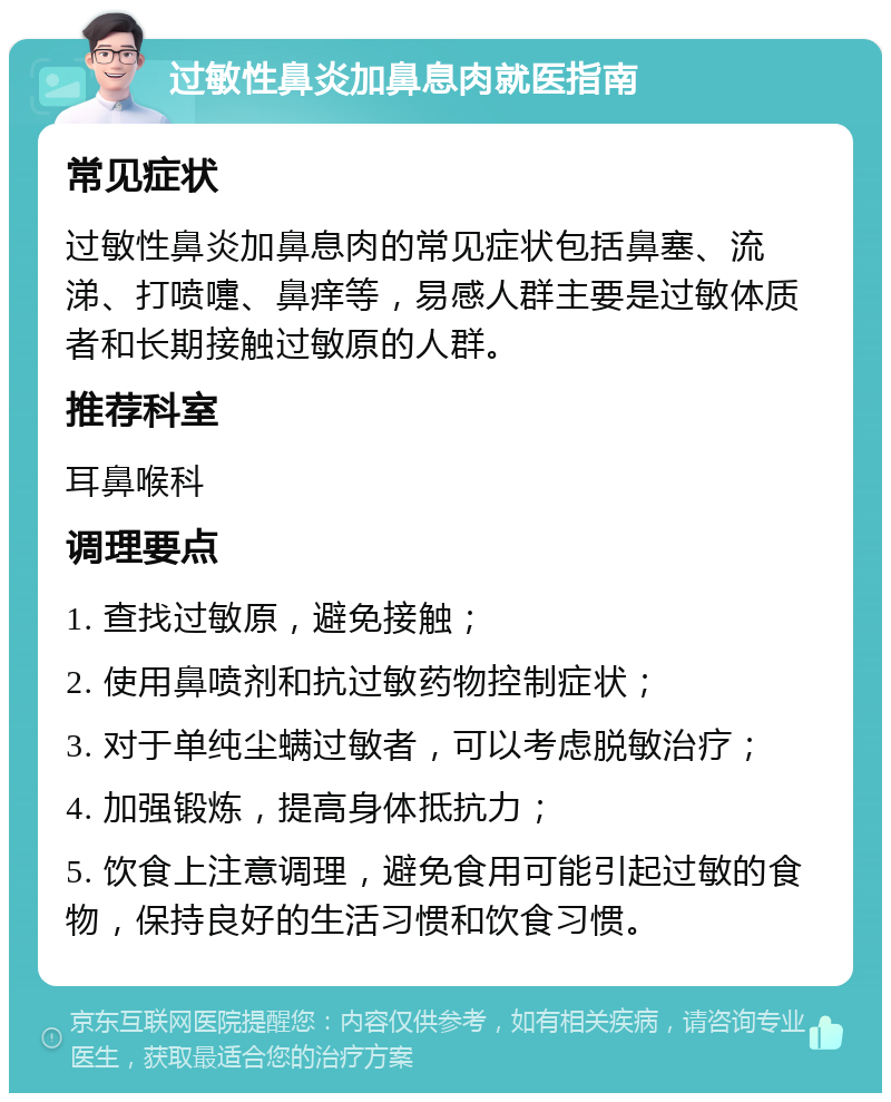 过敏性鼻炎加鼻息肉就医指南 常见症状 过敏性鼻炎加鼻息肉的常见症状包括鼻塞、流涕、打喷嚏、鼻痒等，易感人群主要是过敏体质者和长期接触过敏原的人群。 推荐科室 耳鼻喉科 调理要点 1. 查找过敏原，避免接触； 2. 使用鼻喷剂和抗过敏药物控制症状； 3. 对于单纯尘螨过敏者，可以考虑脱敏治疗； 4. 加强锻炼，提高身体抵抗力； 5. 饮食上注意调理，避免食用可能引起过敏的食物，保持良好的生活习惯和饮食习惯。