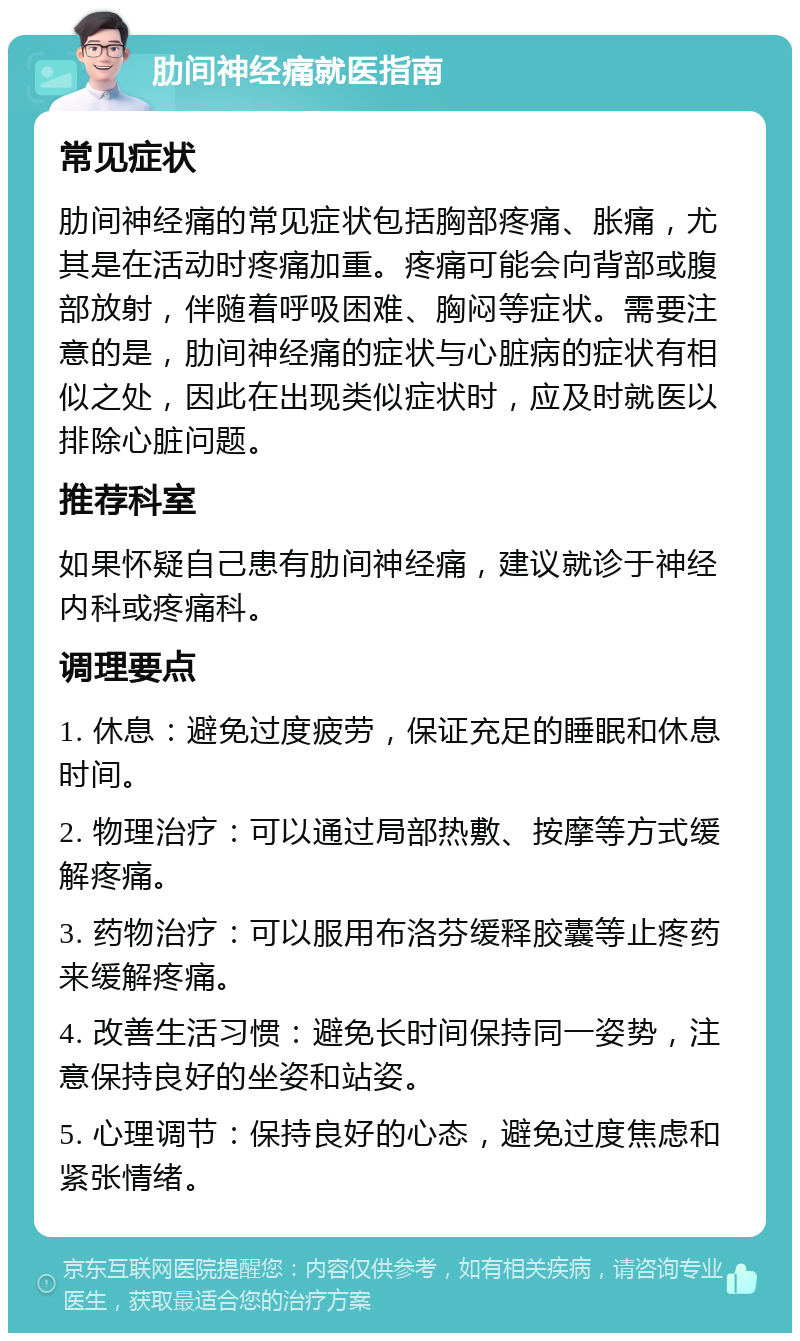 肋间神经痛就医指南 常见症状 肋间神经痛的常见症状包括胸部疼痛、胀痛，尤其是在活动时疼痛加重。疼痛可能会向背部或腹部放射，伴随着呼吸困难、胸闷等症状。需要注意的是，肋间神经痛的症状与心脏病的症状有相似之处，因此在出现类似症状时，应及时就医以排除心脏问题。 推荐科室 如果怀疑自己患有肋间神经痛，建议就诊于神经内科或疼痛科。 调理要点 1. 休息：避免过度疲劳，保证充足的睡眠和休息时间。 2. 物理治疗：可以通过局部热敷、按摩等方式缓解疼痛。 3. 药物治疗：可以服用布洛芬缓释胶囊等止疼药来缓解疼痛。 4. 改善生活习惯：避免长时间保持同一姿势，注意保持良好的坐姿和站姿。 5. 心理调节：保持良好的心态，避免过度焦虑和紧张情绪。