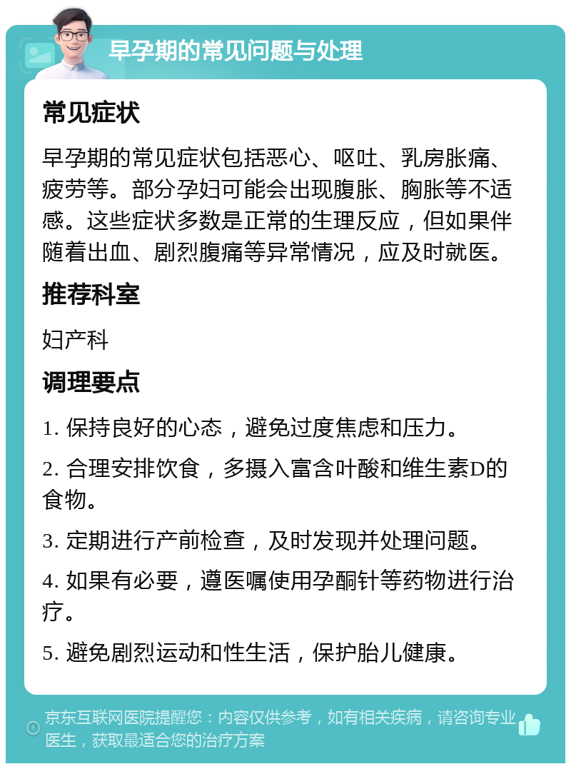 早孕期的常见问题与处理 常见症状 早孕期的常见症状包括恶心、呕吐、乳房胀痛、疲劳等。部分孕妇可能会出现腹胀、胸胀等不适感。这些症状多数是正常的生理反应，但如果伴随着出血、剧烈腹痛等异常情况，应及时就医。 推荐科室 妇产科 调理要点 1. 保持良好的心态，避免过度焦虑和压力。 2. 合理安排饮食，多摄入富含叶酸和维生素D的食物。 3. 定期进行产前检查，及时发现并处理问题。 4. 如果有必要，遵医嘱使用孕酮针等药物进行治疗。 5. 避免剧烈运动和性生活，保护胎儿健康。