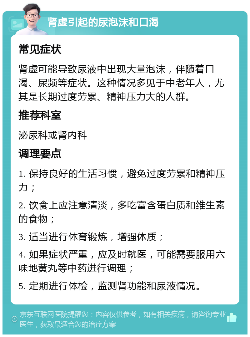 肾虚引起的尿泡沫和口渴 常见症状 肾虚可能导致尿液中出现大量泡沫，伴随着口渴、尿频等症状。这种情况多见于中老年人，尤其是长期过度劳累、精神压力大的人群。 推荐科室 泌尿科或肾内科 调理要点 1. 保持良好的生活习惯，避免过度劳累和精神压力； 2. 饮食上应注意清淡，多吃富含蛋白质和维生素的食物； 3. 适当进行体育锻炼，增强体质； 4. 如果症状严重，应及时就医，可能需要服用六味地黄丸等中药进行调理； 5. 定期进行体检，监测肾功能和尿液情况。