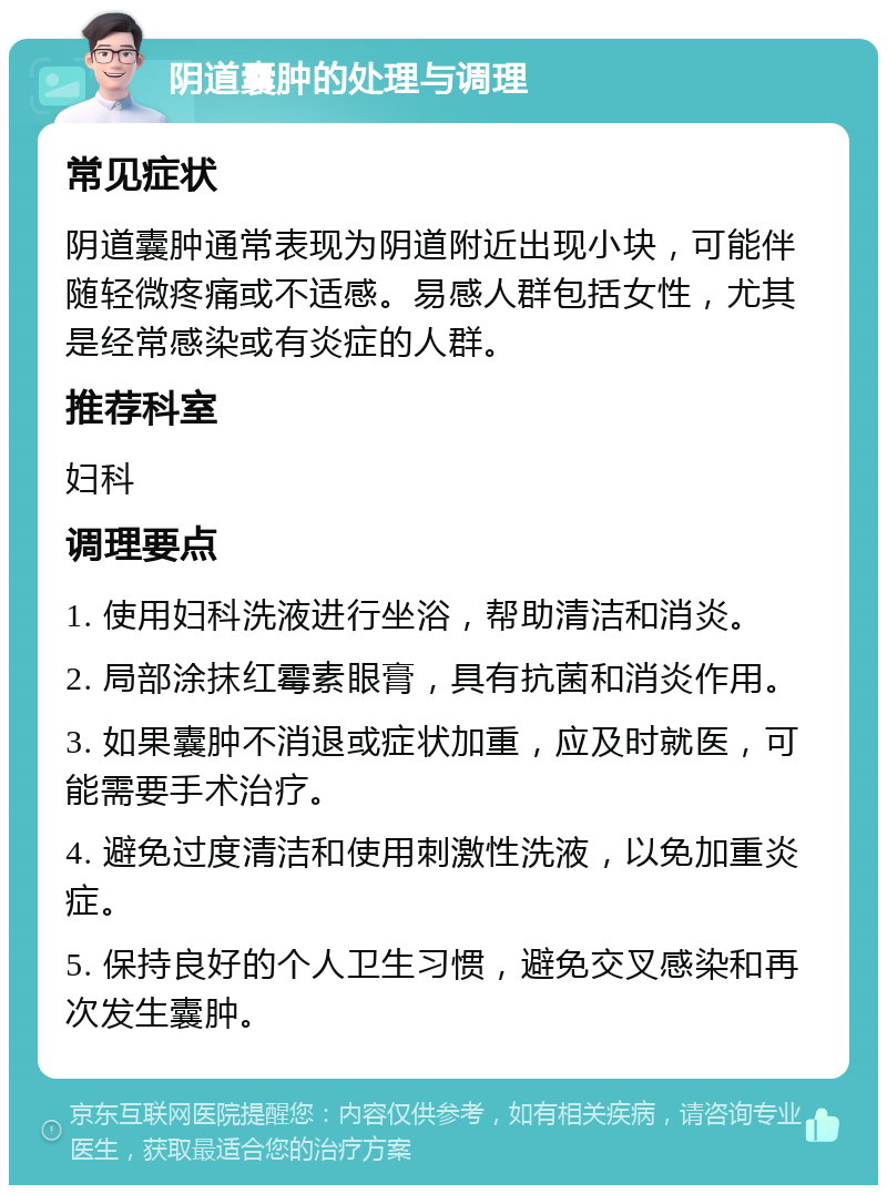 阴道囊肿的处理与调理 常见症状 阴道囊肿通常表现为阴道附近出现小块，可能伴随轻微疼痛或不适感。易感人群包括女性，尤其是经常感染或有炎症的人群。 推荐科室 妇科 调理要点 1. 使用妇科洗液进行坐浴，帮助清洁和消炎。 2. 局部涂抹红霉素眼膏，具有抗菌和消炎作用。 3. 如果囊肿不消退或症状加重，应及时就医，可能需要手术治疗。 4. 避免过度清洁和使用刺激性洗液，以免加重炎症。 5. 保持良好的个人卫生习惯，避免交叉感染和再次发生囊肿。