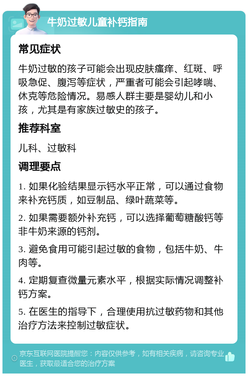 牛奶过敏儿童补钙指南 常见症状 牛奶过敏的孩子可能会出现皮肤瘙痒、红斑、呼吸急促、腹泻等症状，严重者可能会引起哮喘、休克等危险情况。易感人群主要是婴幼儿和小孩，尤其是有家族过敏史的孩子。 推荐科室 儿科、过敏科 调理要点 1. 如果化验结果显示钙水平正常，可以通过食物来补充钙质，如豆制品、绿叶蔬菜等。 2. 如果需要额外补充钙，可以选择葡萄糖酸钙等非牛奶来源的钙剂。 3. 避免食用可能引起过敏的食物，包括牛奶、牛肉等。 4. 定期复查微量元素水平，根据实际情况调整补钙方案。 5. 在医生的指导下，合理使用抗过敏药物和其他治疗方法来控制过敏症状。