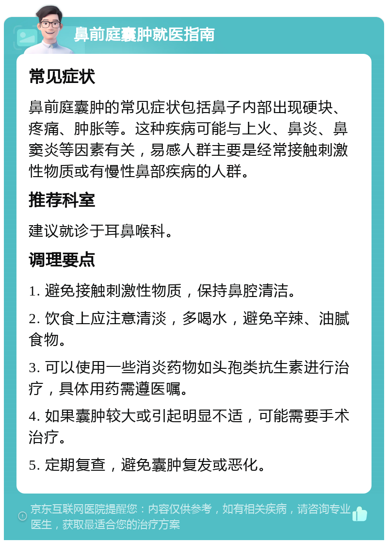 鼻前庭囊肿就医指南 常见症状 鼻前庭囊肿的常见症状包括鼻子内部出现硬块、疼痛、肿胀等。这种疾病可能与上火、鼻炎、鼻窦炎等因素有关，易感人群主要是经常接触刺激性物质或有慢性鼻部疾病的人群。 推荐科室 建议就诊于耳鼻喉科。 调理要点 1. 避免接触刺激性物质，保持鼻腔清洁。 2. 饮食上应注意清淡，多喝水，避免辛辣、油腻食物。 3. 可以使用一些消炎药物如头孢类抗生素进行治疗，具体用药需遵医嘱。 4. 如果囊肿较大或引起明显不适，可能需要手术治疗。 5. 定期复查，避免囊肿复发或恶化。