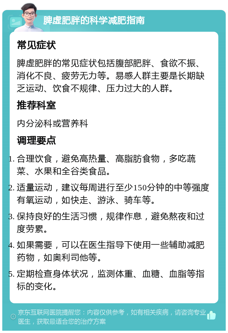 脾虚肥胖的科学减肥指南 常见症状 脾虚肥胖的常见症状包括腹部肥胖、食欲不振、消化不良、疲劳无力等。易感人群主要是长期缺乏运动、饮食不规律、压力过大的人群。 推荐科室 内分泌科或营养科 调理要点 合理饮食，避免高热量、高脂肪食物，多吃蔬菜、水果和全谷类食品。 适量运动，建议每周进行至少150分钟的中等强度有氧运动，如快走、游泳、骑车等。 保持良好的生活习惯，规律作息，避免熬夜和过度劳累。 如果需要，可以在医生指导下使用一些辅助减肥药物，如奥利司他等。 定期检查身体状况，监测体重、血糖、血脂等指标的变化。