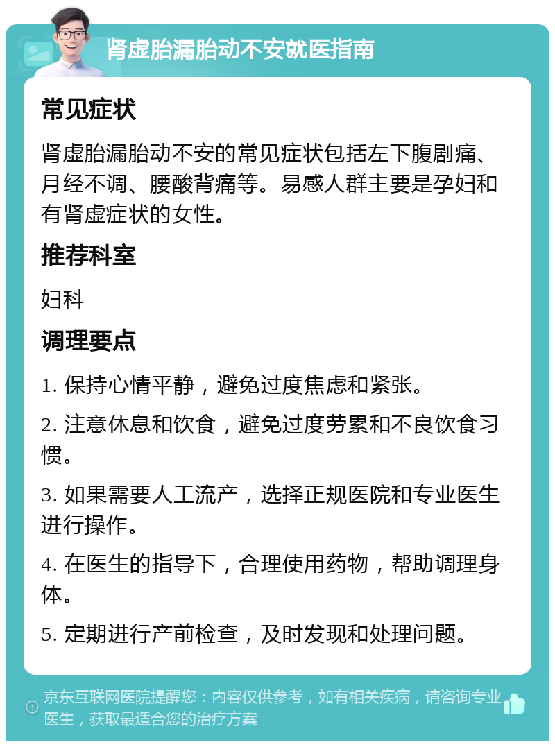 肾虚胎漏胎动不安就医指南 常见症状 肾虚胎漏胎动不安的常见症状包括左下腹剧痛、月经不调、腰酸背痛等。易感人群主要是孕妇和有肾虚症状的女性。 推荐科室 妇科 调理要点 1. 保持心情平静，避免过度焦虑和紧张。 2. 注意休息和饮食，避免过度劳累和不良饮食习惯。 3. 如果需要人工流产，选择正规医院和专业医生进行操作。 4. 在医生的指导下，合理使用药物，帮助调理身体。 5. 定期进行产前检查，及时发现和处理问题。