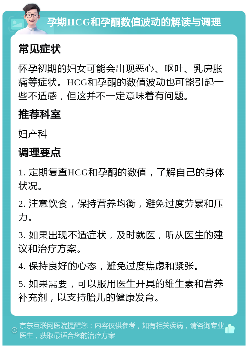 孕期HCG和孕酮数值波动的解读与调理 常见症状 怀孕初期的妇女可能会出现恶心、呕吐、乳房胀痛等症状。HCG和孕酮的数值波动也可能引起一些不适感，但这并不一定意味着有问题。 推荐科室 妇产科 调理要点 1. 定期复查HCG和孕酮的数值，了解自己的身体状况。 2. 注意饮食，保持营养均衡，避免过度劳累和压力。 3. 如果出现不适症状，及时就医，听从医生的建议和治疗方案。 4. 保持良好的心态，避免过度焦虑和紧张。 5. 如果需要，可以服用医生开具的维生素和营养补充剂，以支持胎儿的健康发育。