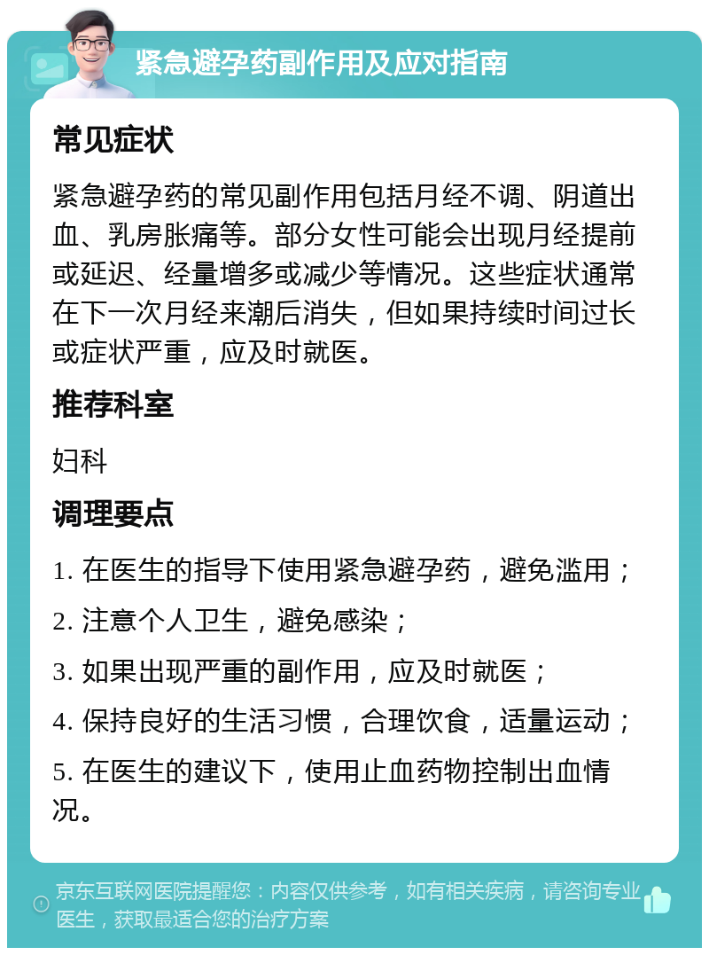 紧急避孕药副作用及应对指南 常见症状 紧急避孕药的常见副作用包括月经不调、阴道出血、乳房胀痛等。部分女性可能会出现月经提前或延迟、经量增多或减少等情况。这些症状通常在下一次月经来潮后消失，但如果持续时间过长或症状严重，应及时就医。 推荐科室 妇科 调理要点 1. 在医生的指导下使用紧急避孕药，避免滥用； 2. 注意个人卫生，避免感染； 3. 如果出现严重的副作用，应及时就医； 4. 保持良好的生活习惯，合理饮食，适量运动； 5. 在医生的建议下，使用止血药物控制出血情况。