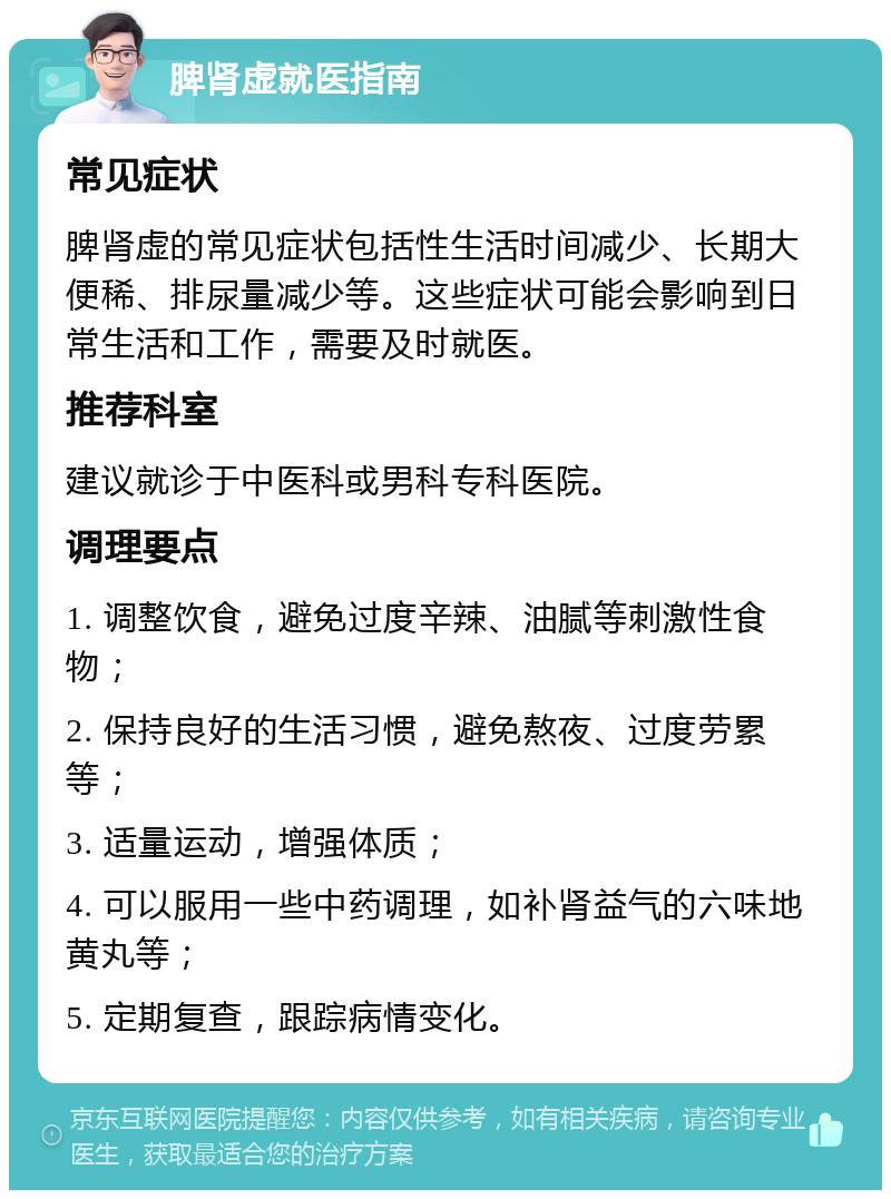 脾肾虚就医指南 常见症状 脾肾虚的常见症状包括性生活时间减少、长期大便稀、排尿量减少等。这些症状可能会影响到日常生活和工作，需要及时就医。 推荐科室 建议就诊于中医科或男科专科医院。 调理要点 1. 调整饮食，避免过度辛辣、油腻等刺激性食物； 2. 保持良好的生活习惯，避免熬夜、过度劳累等； 3. 适量运动，增强体质； 4. 可以服用一些中药调理，如补肾益气的六味地黄丸等； 5. 定期复查，跟踪病情变化。