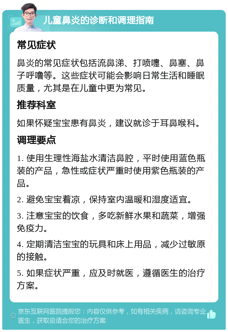 儿童鼻炎的诊断和调理指南 常见症状 鼻炎的常见症状包括流鼻涕、打喷嚏、鼻塞、鼻子呼噜等。这些症状可能会影响日常生活和睡眠质量，尤其是在儿童中更为常见。 推荐科室 如果怀疑宝宝患有鼻炎，建议就诊于耳鼻喉科。 调理要点 1. 使用生理性海盐水清洁鼻腔，平时使用蓝色瓶装的产品，急性或症状严重时使用紫色瓶装的产品。 2. 避免宝宝着凉，保持室内温暖和湿度适宜。 3. 注意宝宝的饮食，多吃新鲜水果和蔬菜，增强免疫力。 4. 定期清洁宝宝的玩具和床上用品，减少过敏原的接触。 5. 如果症状严重，应及时就医，遵循医生的治疗方案。