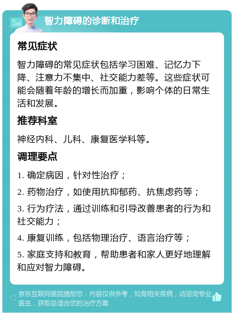 智力障碍的诊断和治疗 常见症状 智力障碍的常见症状包括学习困难、记忆力下降、注意力不集中、社交能力差等。这些症状可能会随着年龄的增长而加重，影响个体的日常生活和发展。 推荐科室 神经内科、儿科、康复医学科等。 调理要点 1. 确定病因，针对性治疗； 2. 药物治疗，如使用抗抑郁药、抗焦虑药等； 3. 行为疗法，通过训练和引导改善患者的行为和社交能力； 4. 康复训练，包括物理治疗、语言治疗等； 5. 家庭支持和教育，帮助患者和家人更好地理解和应对智力障碍。