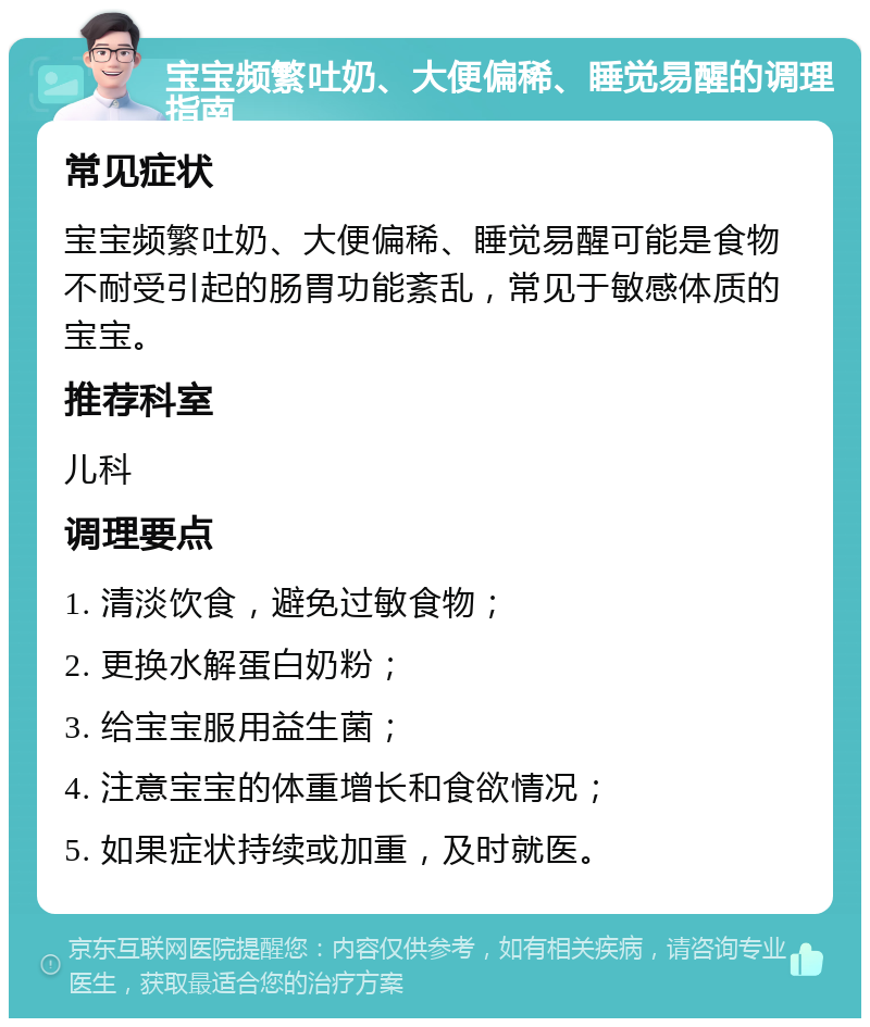 宝宝频繁吐奶、大便偏稀、睡觉易醒的调理指南 常见症状 宝宝频繁吐奶、大便偏稀、睡觉易醒可能是食物不耐受引起的肠胃功能紊乱，常见于敏感体质的宝宝。 推荐科室 儿科 调理要点 1. 清淡饮食，避免过敏食物； 2. 更换水解蛋白奶粉； 3. 给宝宝服用益生菌； 4. 注意宝宝的体重增长和食欲情况； 5. 如果症状持续或加重，及时就医。