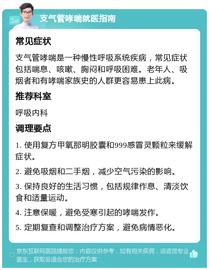 支气管哮喘就医指南 常见症状 支气管哮喘是一种慢性呼吸系统疾病，常见症状包括喘息、咳嗽、胸闷和呼吸困难。老年人、吸烟者和有哮喘家族史的人群更容易患上此病。 推荐科室 呼吸内科 调理要点 1. 使用复方甲氧那明胶囊和999感冒灵颗粒来缓解症状。 2. 避免吸烟和二手烟，减少空气污染的影响。 3. 保持良好的生活习惯，包括规律作息、清淡饮食和适量运动。 4. 注意保暖，避免受寒引起的哮喘发作。 5. 定期复查和调整治疗方案，避免病情恶化。