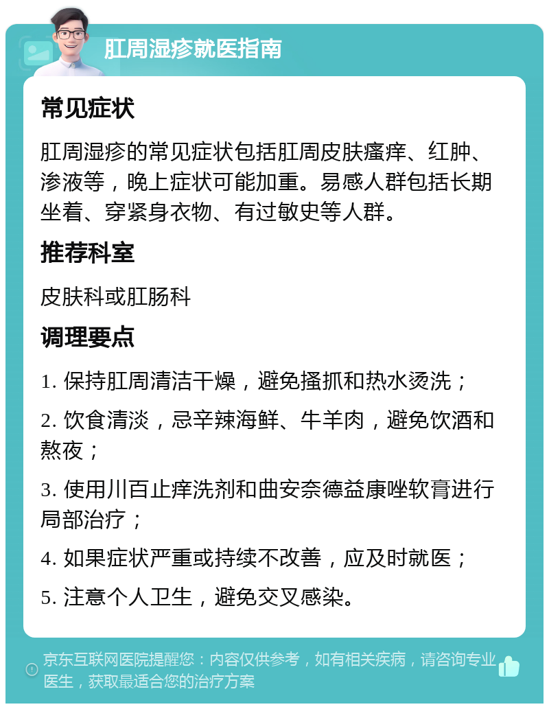 肛周湿疹就医指南 常见症状 肛周湿疹的常见症状包括肛周皮肤瘙痒、红肿、渗液等，晚上症状可能加重。易感人群包括长期坐着、穿紧身衣物、有过敏史等人群。 推荐科室 皮肤科或肛肠科 调理要点 1. 保持肛周清洁干燥，避免搔抓和热水烫洗； 2. 饮食清淡，忌辛辣海鲜、牛羊肉，避免饮酒和熬夜； 3. 使用川百止痒洗剂和曲安奈德益康唑软膏进行局部治疗； 4. 如果症状严重或持续不改善，应及时就医； 5. 注意个人卫生，避免交叉感染。