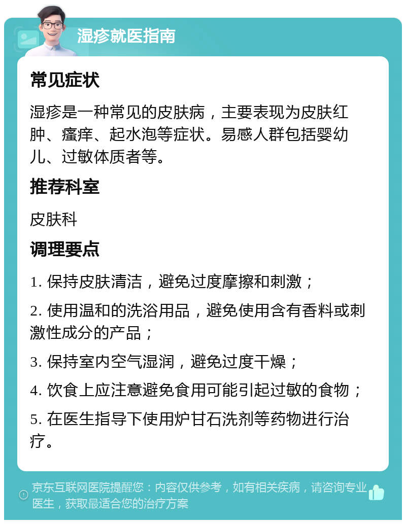 湿疹就医指南 常见症状 湿疹是一种常见的皮肤病，主要表现为皮肤红肿、瘙痒、起水泡等症状。易感人群包括婴幼儿、过敏体质者等。 推荐科室 皮肤科 调理要点 1. 保持皮肤清洁，避免过度摩擦和刺激； 2. 使用温和的洗浴用品，避免使用含有香料或刺激性成分的产品； 3. 保持室内空气湿润，避免过度干燥； 4. 饮食上应注意避免食用可能引起过敏的食物； 5. 在医生指导下使用炉甘石洗剂等药物进行治疗。