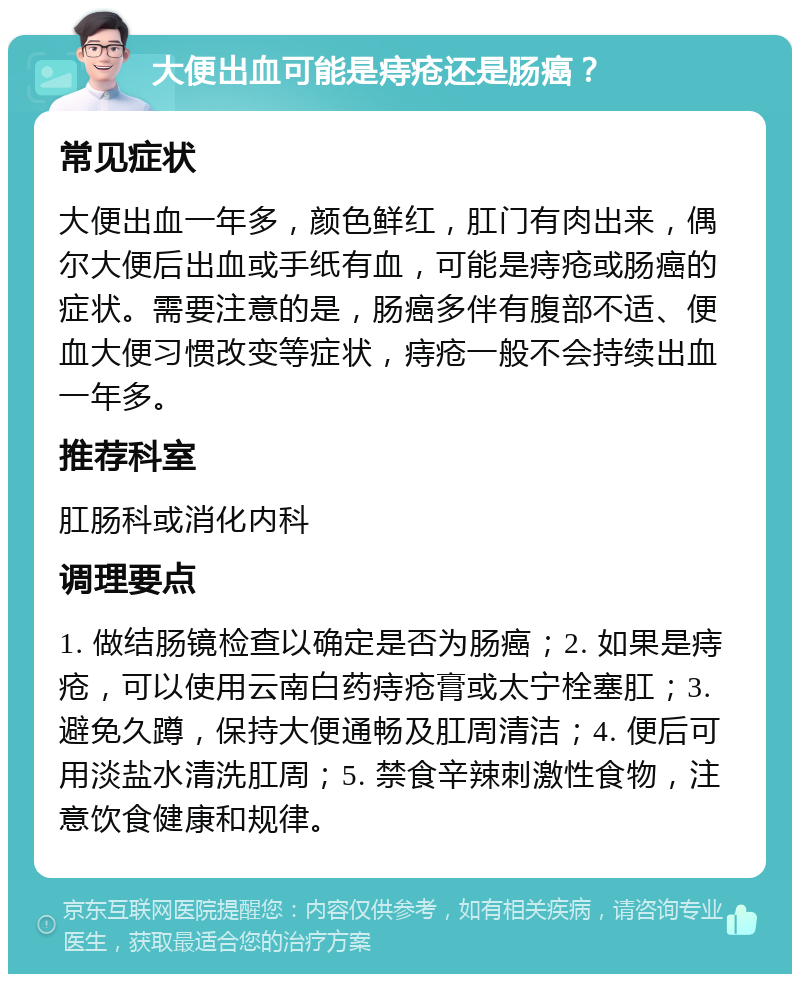 大便出血可能是痔疮还是肠癌？ 常见症状 大便出血一年多，颜色鲜红，肛门有肉出来，偶尔大便后出血或手纸有血，可能是痔疮或肠癌的症状。需要注意的是，肠癌多伴有腹部不适、便血大便习惯改变等症状，痔疮一般不会持续出血一年多。 推荐科室 肛肠科或消化内科 调理要点 1. 做结肠镜检查以确定是否为肠癌；2. 如果是痔疮，可以使用云南白药痔疮膏或太宁栓塞肛；3. 避免久蹲，保持大便通畅及肛周清洁；4. 便后可用淡盐水清洗肛周；5. 禁食辛辣刺激性食物，注意饮食健康和规律。