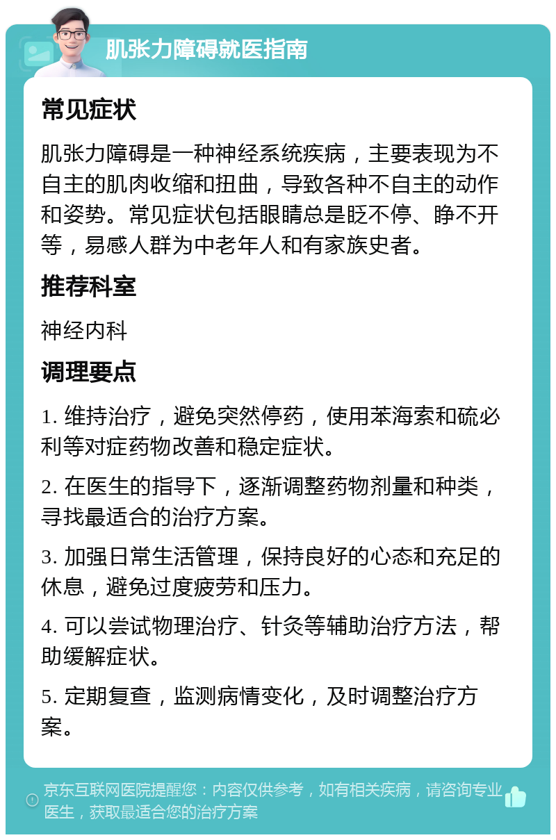 肌张力障碍就医指南 常见症状 肌张力障碍是一种神经系统疾病，主要表现为不自主的肌肉收缩和扭曲，导致各种不自主的动作和姿势。常见症状包括眼睛总是眨不停、睁不开等，易感人群为中老年人和有家族史者。 推荐科室 神经内科 调理要点 1. 维持治疗，避免突然停药，使用苯海索和硫必利等对症药物改善和稳定症状。 2. 在医生的指导下，逐渐调整药物剂量和种类，寻找最适合的治疗方案。 3. 加强日常生活管理，保持良好的心态和充足的休息，避免过度疲劳和压力。 4. 可以尝试物理治疗、针灸等辅助治疗方法，帮助缓解症状。 5. 定期复查，监测病情变化，及时调整治疗方案。