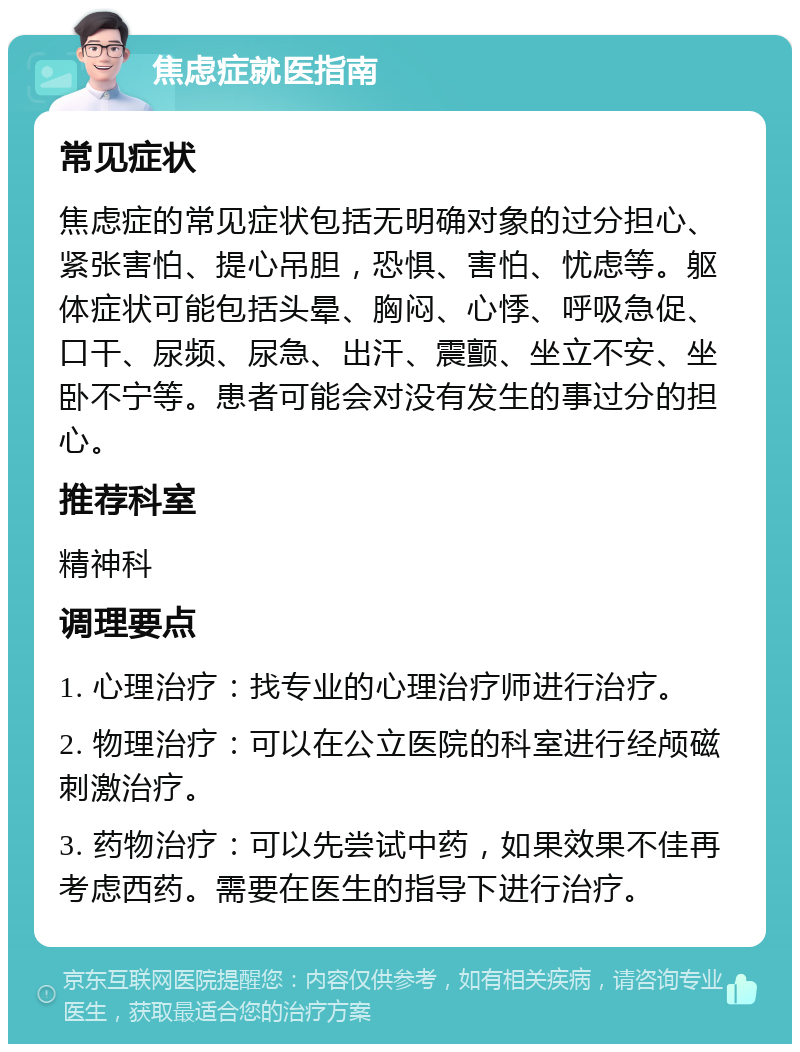 焦虑症就医指南 常见症状 焦虑症的常见症状包括无明确对象的过分担心、紧张害怕、提心吊胆，恐惧、害怕、忧虑等。躯体症状可能包括头晕、胸闷、心悸、呼吸急促、口干、尿频、尿急、出汗、震颤、坐立不安、坐卧不宁等。患者可能会对没有发生的事过分的担心。 推荐科室 精神科 调理要点 1. 心理治疗：找专业的心理治疗师进行治疗。 2. 物理治疗：可以在公立医院的科室进行经颅磁刺激治疗。 3. 药物治疗：可以先尝试中药，如果效果不佳再考虑西药。需要在医生的指导下进行治疗。