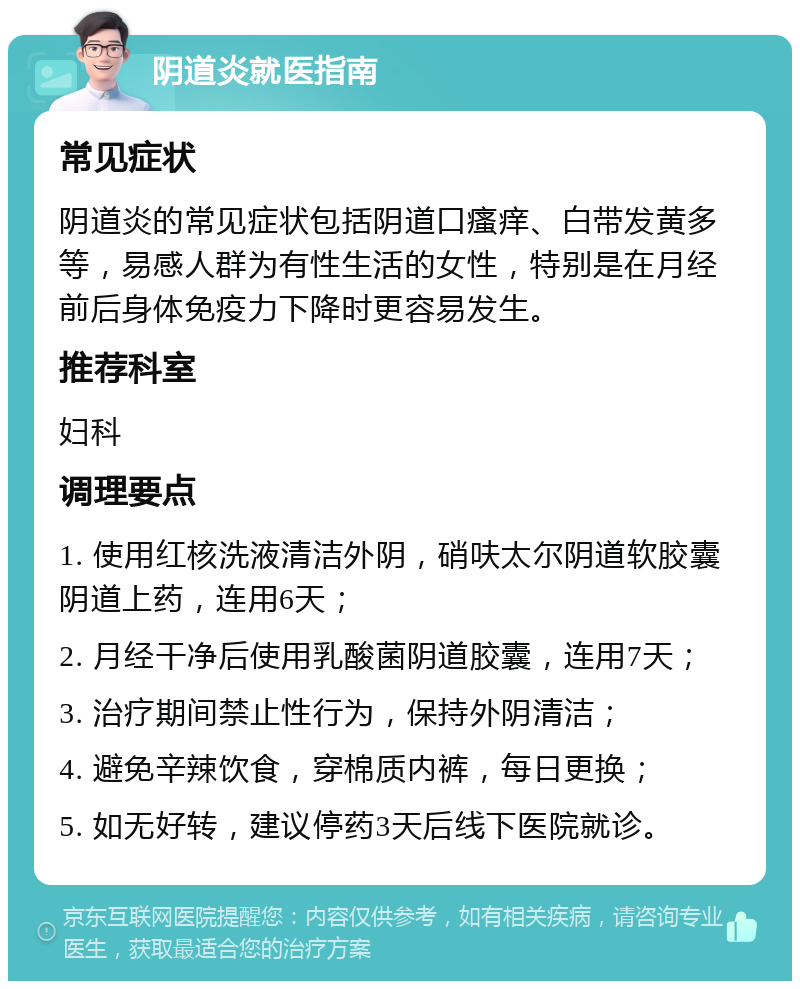 阴道炎就医指南 常见症状 阴道炎的常见症状包括阴道口瘙痒、白带发黄多等，易感人群为有性生活的女性，特别是在月经前后身体免疫力下降时更容易发生。 推荐科室 妇科 调理要点 1. 使用红核洗液清洁外阴，硝呋太尔阴道软胶囊阴道上药，连用6天； 2. 月经干净后使用乳酸菌阴道胶囊，连用7天； 3. 治疗期间禁止性行为，保持外阴清洁； 4. 避免辛辣饮食，穿棉质内裤，每日更换； 5. 如无好转，建议停药3天后线下医院就诊。