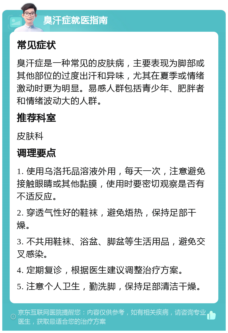 臭汗症就医指南 常见症状 臭汗症是一种常见的皮肤病，主要表现为脚部或其他部位的过度出汗和异味，尤其在夏季或情绪激动时更为明显。易感人群包括青少年、肥胖者和情绪波动大的人群。 推荐科室 皮肤科 调理要点 1. 使用乌洛托品溶液外用，每天一次，注意避免接触眼睛或其他黏膜，使用时要密切观察是否有不适反应。 2. 穿透气性好的鞋袜，避免焐热，保持足部干燥。 3. 不共用鞋袜、浴盆、脚盆等生活用品，避免交叉感染。 4. 定期复诊，根据医生建议调整治疗方案。 5. 注意个人卫生，勤洗脚，保持足部清洁干燥。