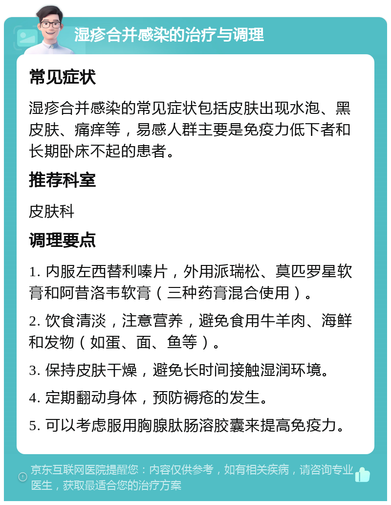 湿疹合并感染的治疗与调理 常见症状 湿疹合并感染的常见症状包括皮肤出现水泡、黑皮肤、痛痒等，易感人群主要是免疫力低下者和长期卧床不起的患者。 推荐科室 皮肤科 调理要点 1. 内服左西替利嗪片，外用派瑞松、莫匹罗星软膏和阿昔洛韦软膏（三种药膏混合使用）。 2. 饮食清淡，注意营养，避免食用牛羊肉、海鲜和发物（如蛋、面、鱼等）。 3. 保持皮肤干燥，避免长时间接触湿润环境。 4. 定期翻动身体，预防褥疮的发生。 5. 可以考虑服用胸腺肽肠溶胶囊来提高免疫力。