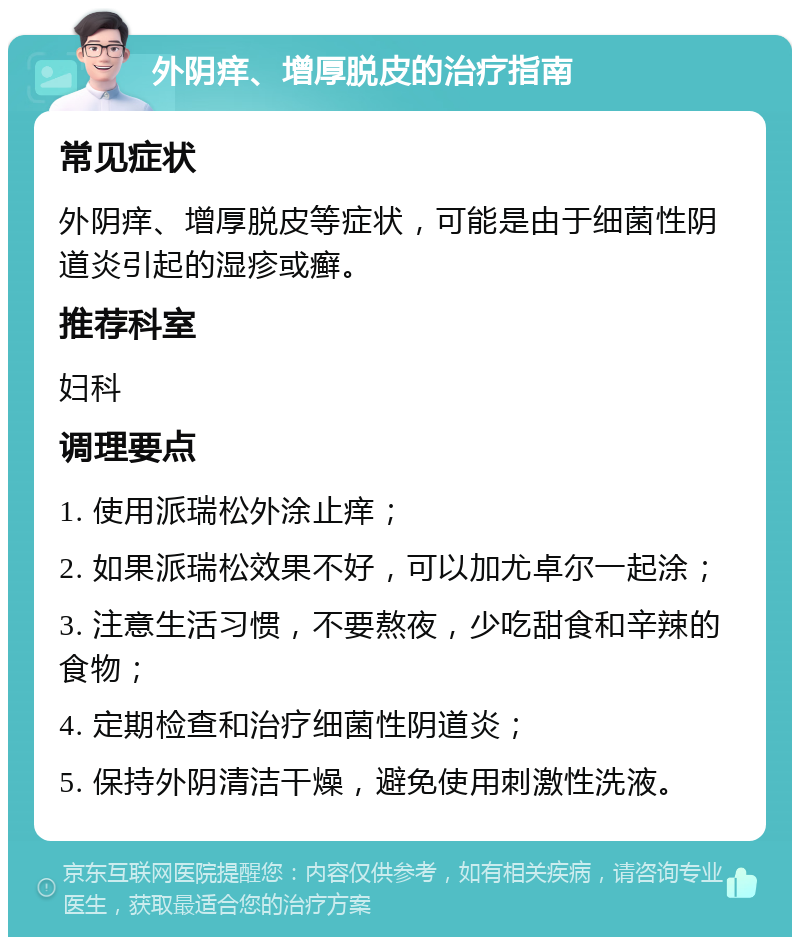 外阴痒、增厚脱皮的治疗指南 常见症状 外阴痒、增厚脱皮等症状，可能是由于细菌性阴道炎引起的湿疹或癣。 推荐科室 妇科 调理要点 1. 使用派瑞松外涂止痒； 2. 如果派瑞松效果不好，可以加尤卓尔一起涂； 3. 注意生活习惯，不要熬夜，少吃甜食和辛辣的食物； 4. 定期检查和治疗细菌性阴道炎； 5. 保持外阴清洁干燥，避免使用刺激性洗液。