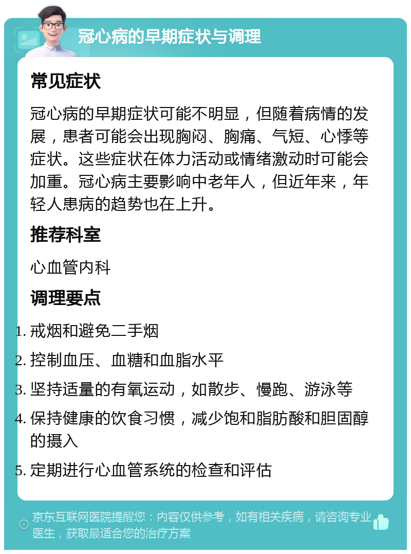 冠心病的早期症状与调理 常见症状 冠心病的早期症状可能不明显，但随着病情的发展，患者可能会出现胸闷、胸痛、气短、心悸等症状。这些症状在体力活动或情绪激动时可能会加重。冠心病主要影响中老年人，但近年来，年轻人患病的趋势也在上升。 推荐科室 心血管内科 调理要点 戒烟和避免二手烟 控制血压、血糖和血脂水平 坚持适量的有氧运动，如散步、慢跑、游泳等 保持健康的饮食习惯，减少饱和脂肪酸和胆固醇的摄入 定期进行心血管系统的检查和评估