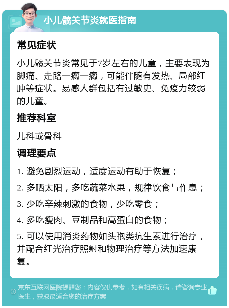 小儿髋关节炎就医指南 常见症状 小儿髋关节炎常见于7岁左右的儿童，主要表现为脚痛、走路一瘸一瘸，可能伴随有发热、局部红肿等症状。易感人群包括有过敏史、免疫力较弱的儿童。 推荐科室 儿科或骨科 调理要点 1. 避免剧烈运动，适度运动有助于恢复； 2. 多晒太阳，多吃蔬菜水果，规律饮食与作息； 3. 少吃辛辣刺激的食物，少吃零食； 4. 多吃瘦肉、豆制品和高蛋白的食物； 5. 可以使用消炎药物如头孢类抗生素进行治疗，并配合红光治疗照射和物理治疗等方法加速康复。