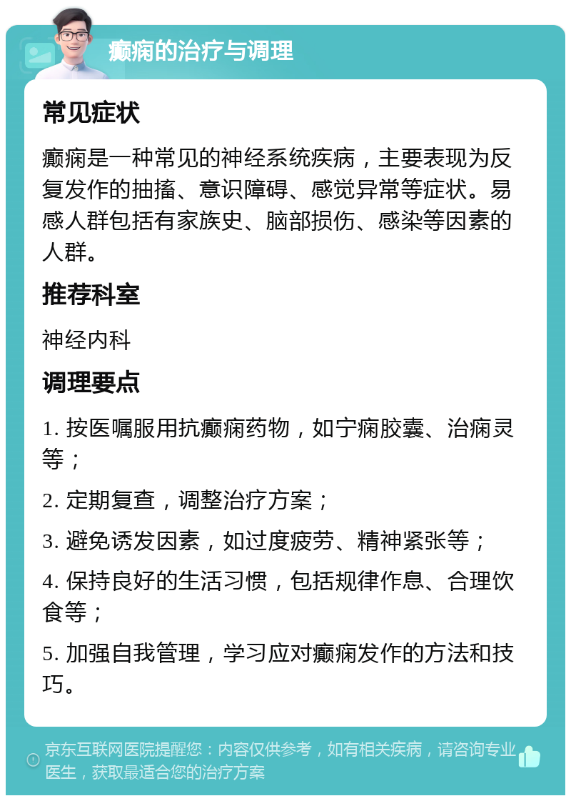 癫痫的治疗与调理 常见症状 癫痫是一种常见的神经系统疾病，主要表现为反复发作的抽搐、意识障碍、感觉异常等症状。易感人群包括有家族史、脑部损伤、感染等因素的人群。 推荐科室 神经内科 调理要点 1. 按医嘱服用抗癫痫药物，如宁痫胶囊、治痫灵等； 2. 定期复查，调整治疗方案； 3. 避免诱发因素，如过度疲劳、精神紧张等； 4. 保持良好的生活习惯，包括规律作息、合理饮食等； 5. 加强自我管理，学习应对癫痫发作的方法和技巧。