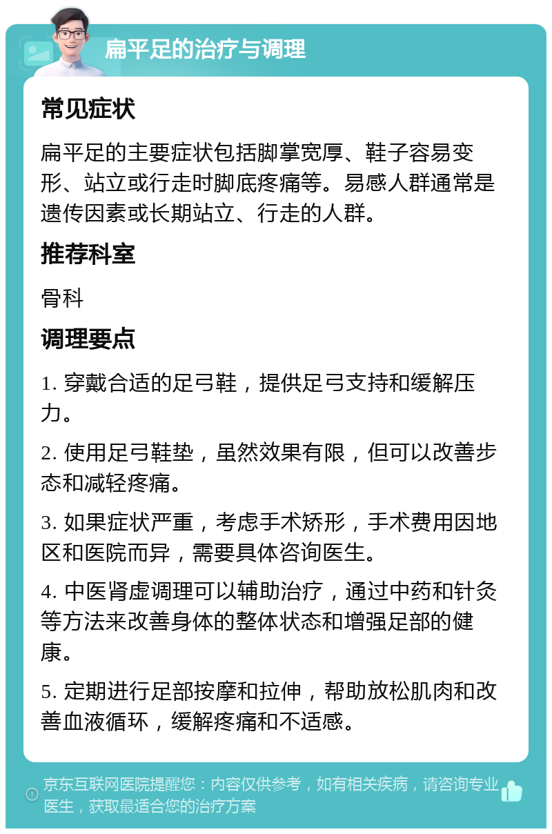 扁平足的治疗与调理 常见症状 扁平足的主要症状包括脚掌宽厚、鞋子容易变形、站立或行走时脚底疼痛等。易感人群通常是遗传因素或长期站立、行走的人群。 推荐科室 骨科 调理要点 1. 穿戴合适的足弓鞋，提供足弓支持和缓解压力。 2. 使用足弓鞋垫，虽然效果有限，但可以改善步态和减轻疼痛。 3. 如果症状严重，考虑手术矫形，手术费用因地区和医院而异，需要具体咨询医生。 4. 中医肾虚调理可以辅助治疗，通过中药和针灸等方法来改善身体的整体状态和增强足部的健康。 5. 定期进行足部按摩和拉伸，帮助放松肌肉和改善血液循环，缓解疼痛和不适感。