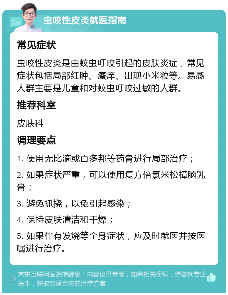 虫咬性皮炎就医指南 常见症状 虫咬性皮炎是由蚊虫叮咬引起的皮肤炎症，常见症状包括局部红肿、瘙痒、出现小米粒等。易感人群主要是儿童和对蚊虫叮咬过敏的人群。 推荐科室 皮肤科 调理要点 1. 使用无比滴或百多邦等药膏进行局部治疗； 2. 如果症状严重，可以使用复方倍氯米松樟脑乳膏； 3. 避免抓挠，以免引起感染； 4. 保持皮肤清洁和干燥； 5. 如果伴有发烧等全身症状，应及时就医并按医嘱进行治疗。