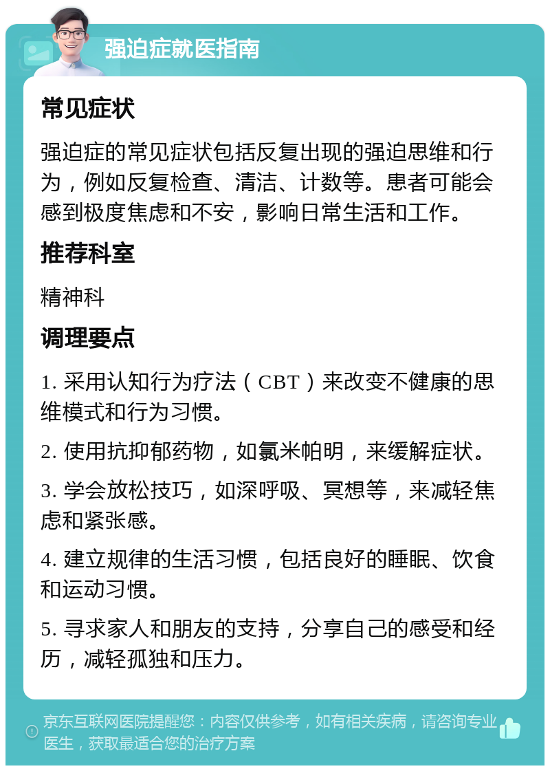 强迫症就医指南 常见症状 强迫症的常见症状包括反复出现的强迫思维和行为，例如反复检查、清洁、计数等。患者可能会感到极度焦虑和不安，影响日常生活和工作。 推荐科室 精神科 调理要点 1. 采用认知行为疗法（CBT）来改变不健康的思维模式和行为习惯。 2. 使用抗抑郁药物，如氯米帕明，来缓解症状。 3. 学会放松技巧，如深呼吸、冥想等，来减轻焦虑和紧张感。 4. 建立规律的生活习惯，包括良好的睡眠、饮食和运动习惯。 5. 寻求家人和朋友的支持，分享自己的感受和经历，减轻孤独和压力。