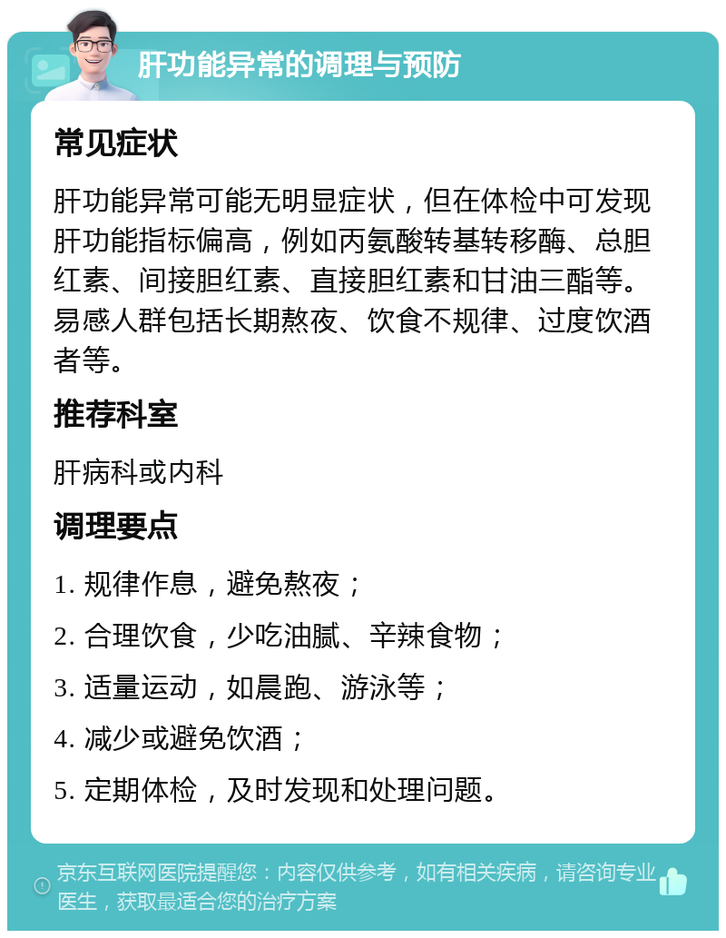 肝功能异常的调理与预防 常见症状 肝功能异常可能无明显症状，但在体检中可发现肝功能指标偏高，例如丙氨酸转基转移酶、总胆红素、间接胆红素、直接胆红素和甘油三酯等。易感人群包括长期熬夜、饮食不规律、过度饮酒者等。 推荐科室 肝病科或内科 调理要点 1. 规律作息，避免熬夜； 2. 合理饮食，少吃油腻、辛辣食物； 3. 适量运动，如晨跑、游泳等； 4. 减少或避免饮酒； 5. 定期体检，及时发现和处理问题。