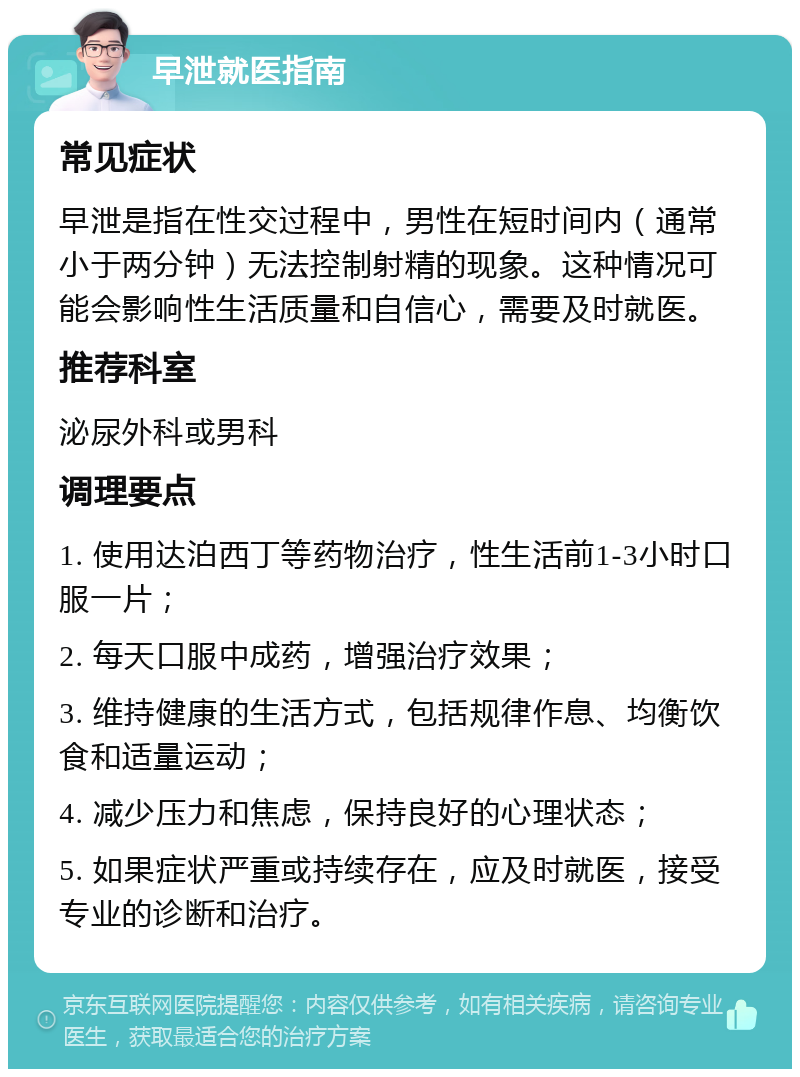 早泄就医指南 常见症状 早泄是指在性交过程中，男性在短时间内（通常小于两分钟）无法控制射精的现象。这种情况可能会影响性生活质量和自信心，需要及时就医。 推荐科室 泌尿外科或男科 调理要点 1. 使用达泊西丁等药物治疗，性生活前1-3小时口服一片； 2. 每天口服中成药，增强治疗效果； 3. 维持健康的生活方式，包括规律作息、均衡饮食和适量运动； 4. 减少压力和焦虑，保持良好的心理状态； 5. 如果症状严重或持续存在，应及时就医，接受专业的诊断和治疗。