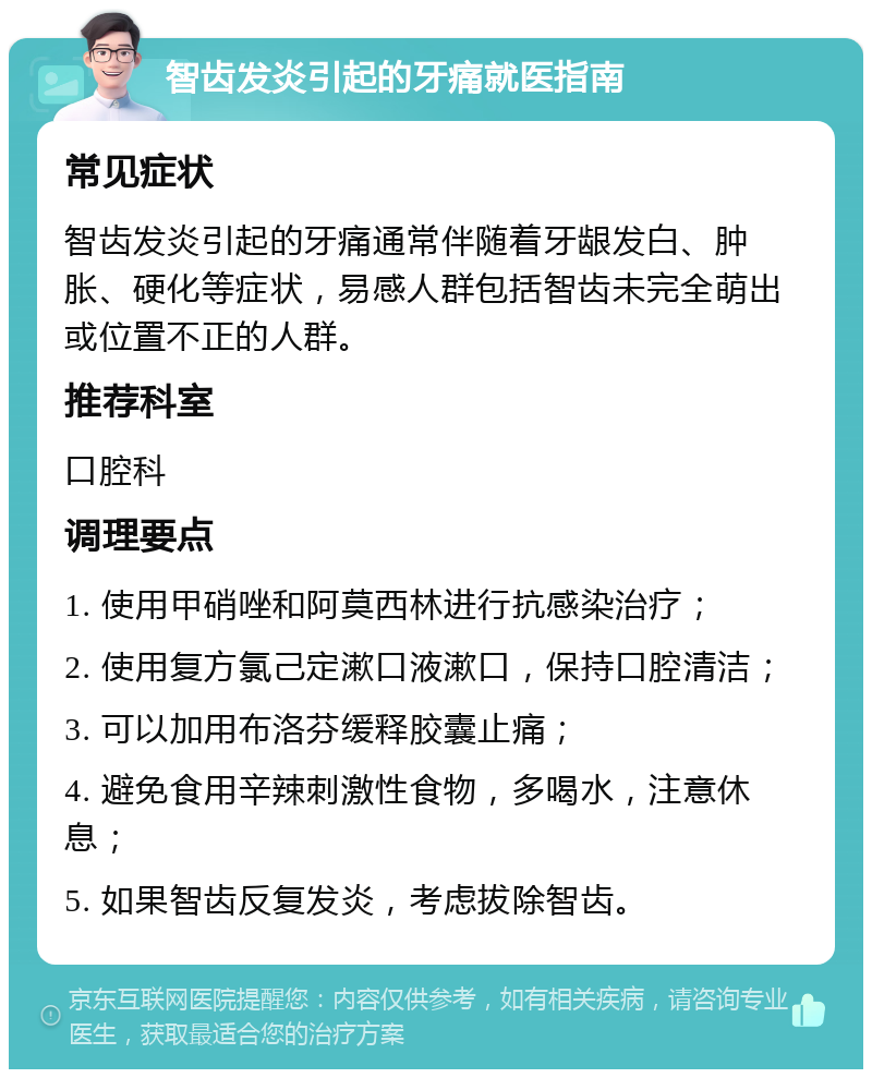 智齿发炎引起的牙痛就医指南 常见症状 智齿发炎引起的牙痛通常伴随着牙龈发白、肿胀、硬化等症状，易感人群包括智齿未完全萌出或位置不正的人群。 推荐科室 口腔科 调理要点 1. 使用甲硝唑和阿莫西林进行抗感染治疗； 2. 使用复方氯己定漱口液漱口，保持口腔清洁； 3. 可以加用布洛芬缓释胶囊止痛； 4. 避免食用辛辣刺激性食物，多喝水，注意休息； 5. 如果智齿反复发炎，考虑拔除智齿。