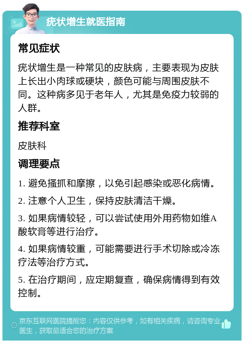 疣状增生就医指南 常见症状 疣状增生是一种常见的皮肤病，主要表现为皮肤上长出小肉球或硬块，颜色可能与周围皮肤不同。这种病多见于老年人，尤其是免疫力较弱的人群。 推荐科室 皮肤科 调理要点 1. 避免搔抓和摩擦，以免引起感染或恶化病情。 2. 注意个人卫生，保持皮肤清洁干燥。 3. 如果病情较轻，可以尝试使用外用药物如维A酸软膏等进行治疗。 4. 如果病情较重，可能需要进行手术切除或冷冻疗法等治疗方式。 5. 在治疗期间，应定期复查，确保病情得到有效控制。