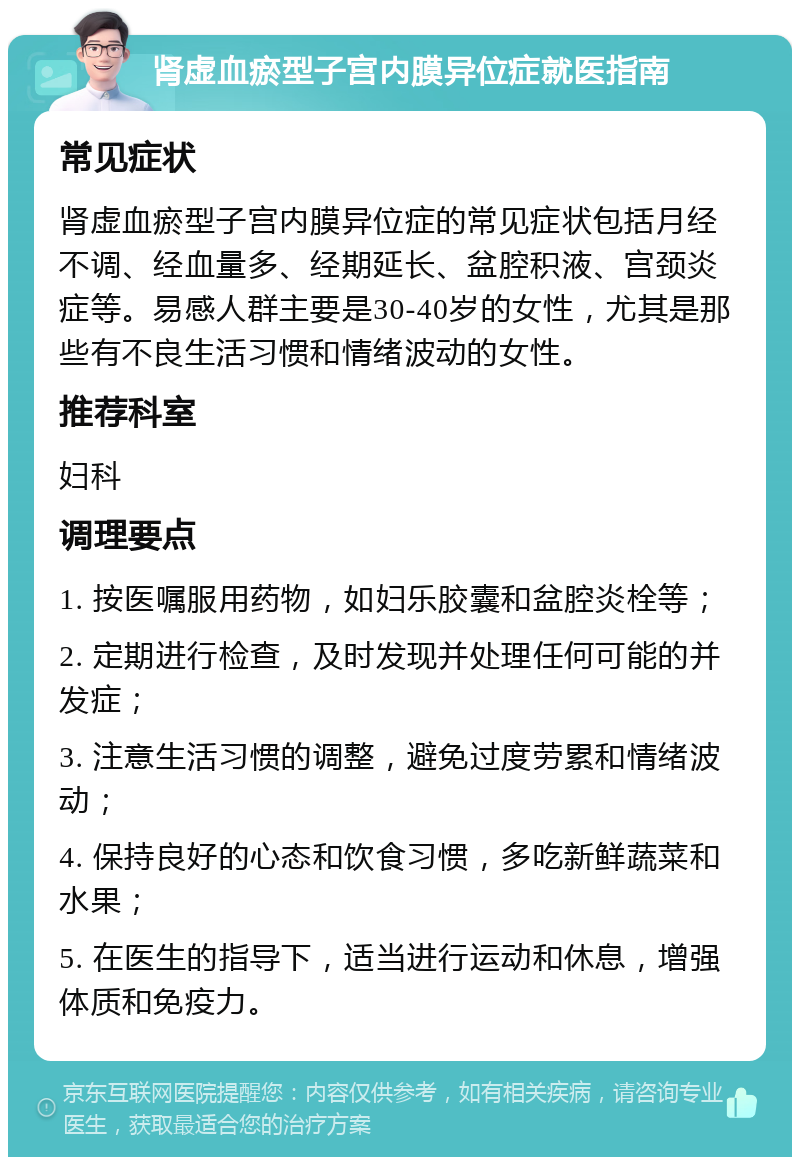 肾虚血瘀型子宫内膜异位症就医指南 常见症状 肾虚血瘀型子宫内膜异位症的常见症状包括月经不调、经血量多、经期延长、盆腔积液、宫颈炎症等。易感人群主要是30-40岁的女性，尤其是那些有不良生活习惯和情绪波动的女性。 推荐科室 妇科 调理要点 1. 按医嘱服用药物，如妇乐胶囊和盆腔炎栓等； 2. 定期进行检查，及时发现并处理任何可能的并发症； 3. 注意生活习惯的调整，避免过度劳累和情绪波动； 4. 保持良好的心态和饮食习惯，多吃新鲜蔬菜和水果； 5. 在医生的指导下，适当进行运动和休息，增强体质和免疫力。