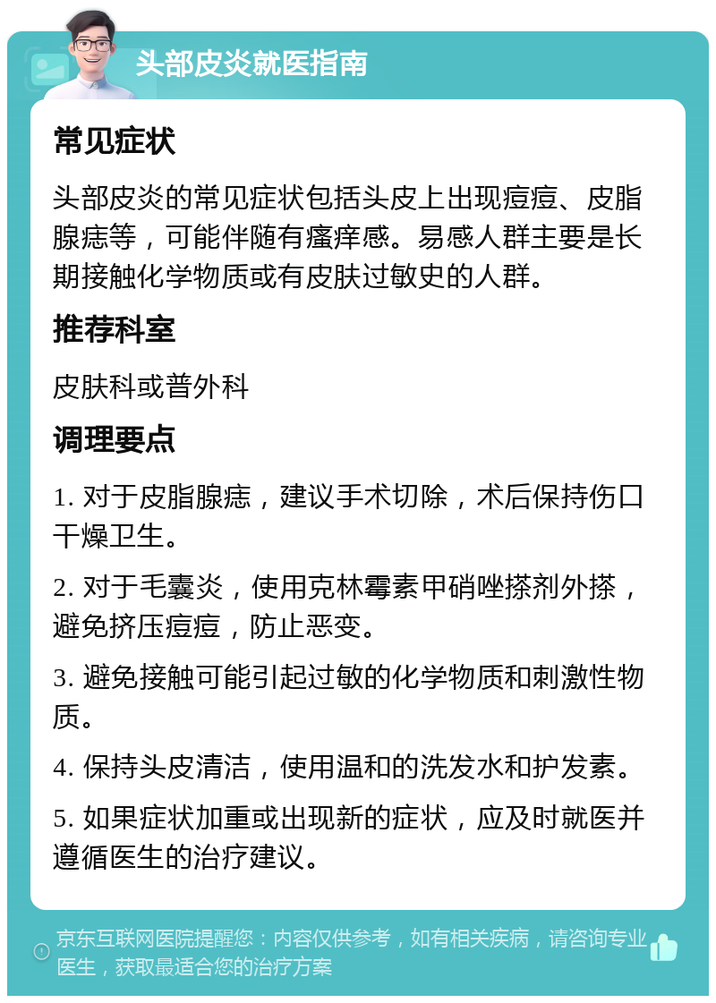 头部皮炎就医指南 常见症状 头部皮炎的常见症状包括头皮上出现痘痘、皮脂腺痣等，可能伴随有瘙痒感。易感人群主要是长期接触化学物质或有皮肤过敏史的人群。 推荐科室 皮肤科或普外科 调理要点 1. 对于皮脂腺痣，建议手术切除，术后保持伤口干燥卫生。 2. 对于毛囊炎，使用克林霉素甲硝唑搽剂外搽，避免挤压痘痘，防止恶变。 3. 避免接触可能引起过敏的化学物质和刺激性物质。 4. 保持头皮清洁，使用温和的洗发水和护发素。 5. 如果症状加重或出现新的症状，应及时就医并遵循医生的治疗建议。