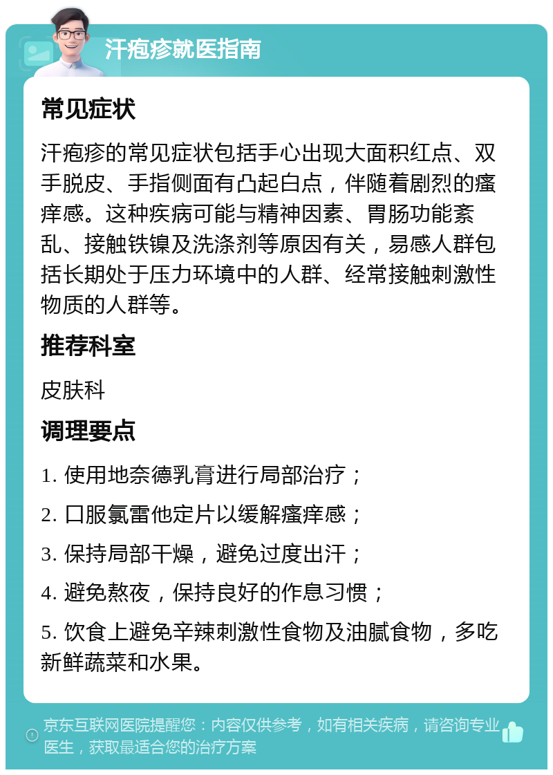 汗疱疹就医指南 常见症状 汗疱疹的常见症状包括手心出现大面积红点、双手脱皮、手指侧面有凸起白点，伴随着剧烈的瘙痒感。这种疾病可能与精神因素、胃肠功能紊乱、接触铁镍及洗涤剂等原因有关，易感人群包括长期处于压力环境中的人群、经常接触刺激性物质的人群等。 推荐科室 皮肤科 调理要点 1. 使用地奈德乳膏进行局部治疗； 2. 口服氯雷他定片以缓解瘙痒感； 3. 保持局部干燥，避免过度出汗； 4. 避免熬夜，保持良好的作息习惯； 5. 饮食上避免辛辣刺激性食物及油腻食物，多吃新鲜蔬菜和水果。