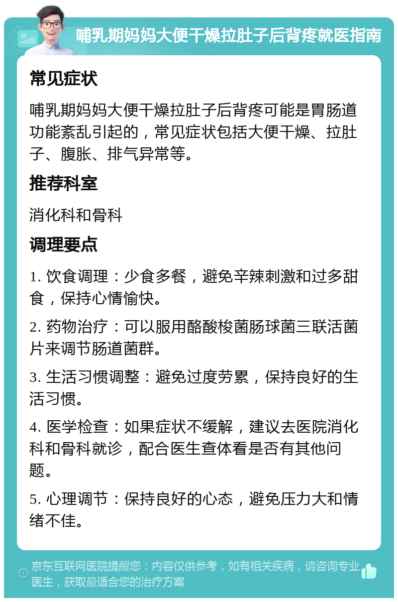 哺乳期妈妈大便干燥拉肚子后背疼就医指南 常见症状 哺乳期妈妈大便干燥拉肚子后背疼可能是胃肠道功能紊乱引起的，常见症状包括大便干燥、拉肚子、腹胀、排气异常等。 推荐科室 消化科和骨科 调理要点 1. 饮食调理：少食多餐，避免辛辣刺激和过多甜食，保持心情愉快。 2. 药物治疗：可以服用酪酸梭菌肠球菌三联活菌片来调节肠道菌群。 3. 生活习惯调整：避免过度劳累，保持良好的生活习惯。 4. 医学检查：如果症状不缓解，建议去医院消化科和骨科就诊，配合医生查体看是否有其他问题。 5. 心理调节：保持良好的心态，避免压力大和情绪不佳。