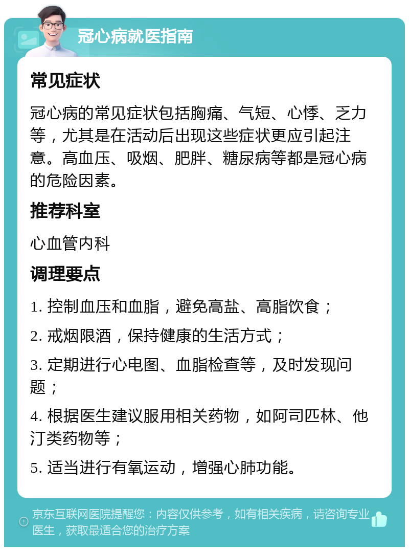 冠心病就医指南 常见症状 冠心病的常见症状包括胸痛、气短、心悸、乏力等，尤其是在活动后出现这些症状更应引起注意。高血压、吸烟、肥胖、糖尿病等都是冠心病的危险因素。 推荐科室 心血管内科 调理要点 1. 控制血压和血脂，避免高盐、高脂饮食； 2. 戒烟限酒，保持健康的生活方式； 3. 定期进行心电图、血脂检查等，及时发现问题； 4. 根据医生建议服用相关药物，如阿司匹林、他汀类药物等； 5. 适当进行有氧运动，增强心肺功能。