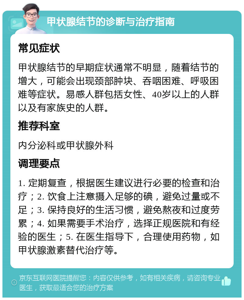 甲状腺结节的诊断与治疗指南 常见症状 甲状腺结节的早期症状通常不明显，随着结节的增大，可能会出现颈部肿块、吞咽困难、呼吸困难等症状。易感人群包括女性、40岁以上的人群以及有家族史的人群。 推荐科室 内分泌科或甲状腺外科 调理要点 1. 定期复查，根据医生建议进行必要的检查和治疗；2. 饮食上注意摄入足够的碘，避免过量或不足；3. 保持良好的生活习惯，避免熬夜和过度劳累；4. 如果需要手术治疗，选择正规医院和有经验的医生；5. 在医生指导下，合理使用药物，如甲状腺激素替代治疗等。