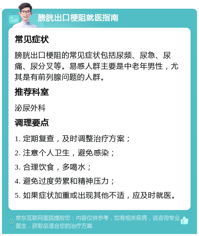 膀胱出口梗阻就医指南 常见症状 膀胱出口梗阻的常见症状包括尿频、尿急、尿痛、尿分叉等。易感人群主要是中老年男性，尤其是有前列腺问题的人群。 推荐科室 泌尿外科 调理要点 1. 定期复查，及时调整治疗方案； 2. 注意个人卫生，避免感染； 3. 合理饮食，多喝水； 4. 避免过度劳累和精神压力； 5. 如果症状加重或出现其他不适，应及时就医。