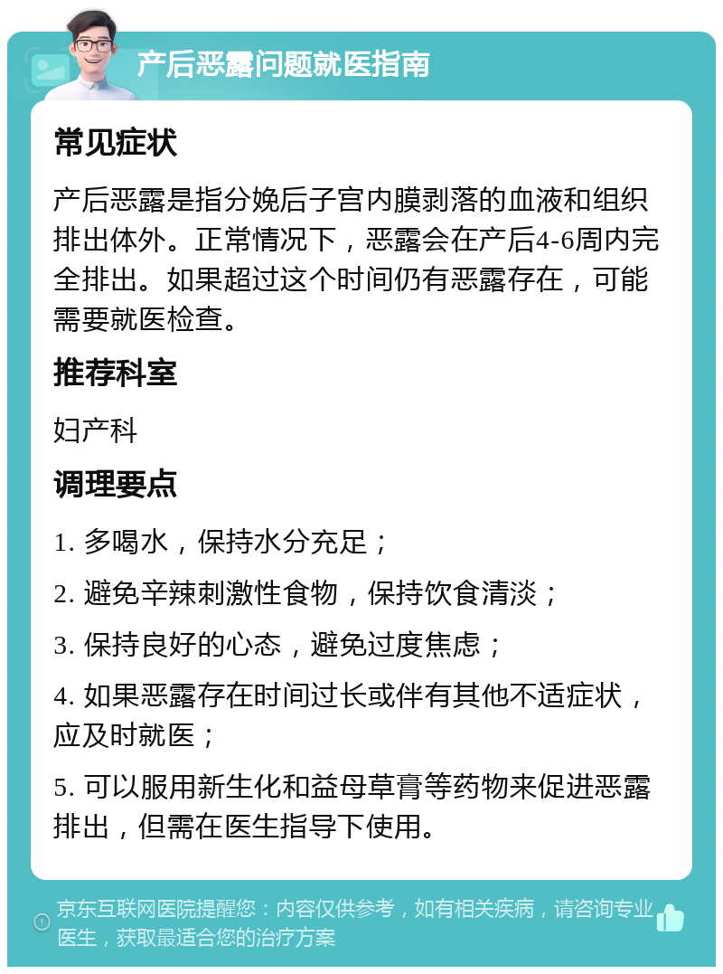 产后恶露问题就医指南 常见症状 产后恶露是指分娩后子宫内膜剥落的血液和组织排出体外。正常情况下，恶露会在产后4-6周内完全排出。如果超过这个时间仍有恶露存在，可能需要就医检查。 推荐科室 妇产科 调理要点 1. 多喝水，保持水分充足； 2. 避免辛辣刺激性食物，保持饮食清淡； 3. 保持良好的心态，避免过度焦虑； 4. 如果恶露存在时间过长或伴有其他不适症状，应及时就医； 5. 可以服用新生化和益母草膏等药物来促进恶露排出，但需在医生指导下使用。