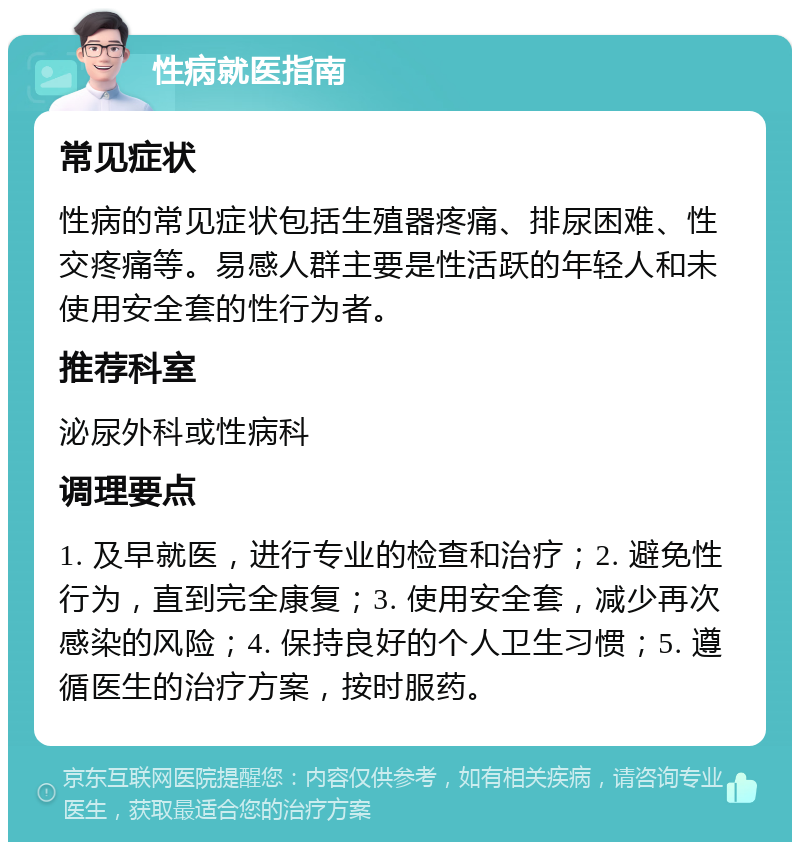 性病就医指南 常见症状 性病的常见症状包括生殖器疼痛、排尿困难、性交疼痛等。易感人群主要是性活跃的年轻人和未使用安全套的性行为者。 推荐科室 泌尿外科或性病科 调理要点 1. 及早就医，进行专业的检查和治疗；2. 避免性行为，直到完全康复；3. 使用安全套，减少再次感染的风险；4. 保持良好的个人卫生习惯；5. 遵循医生的治疗方案，按时服药。