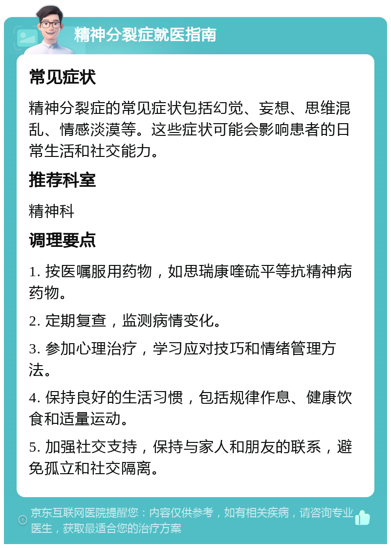 精神分裂症就医指南 常见症状 精神分裂症的常见症状包括幻觉、妄想、思维混乱、情感淡漠等。这些症状可能会影响患者的日常生活和社交能力。 推荐科室 精神科 调理要点 1. 按医嘱服用药物，如思瑞康喹硫平等抗精神病药物。 2. 定期复查，监测病情变化。 3. 参加心理治疗，学习应对技巧和情绪管理方法。 4. 保持良好的生活习惯，包括规律作息、健康饮食和适量运动。 5. 加强社交支持，保持与家人和朋友的联系，避免孤立和社交隔离。