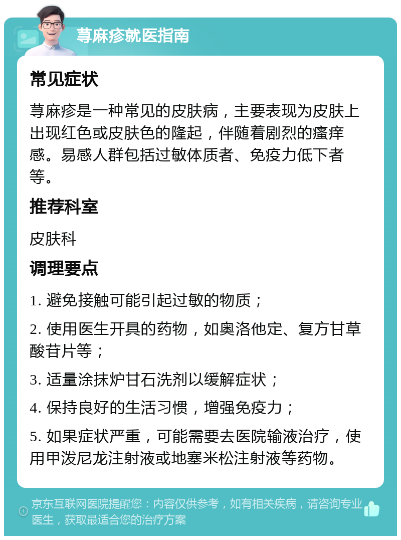 荨麻疹就医指南 常见症状 荨麻疹是一种常见的皮肤病，主要表现为皮肤上出现红色或皮肤色的隆起，伴随着剧烈的瘙痒感。易感人群包括过敏体质者、免疫力低下者等。 推荐科室 皮肤科 调理要点 1. 避免接触可能引起过敏的物质； 2. 使用医生开具的药物，如奥洛他定、复方甘草酸苷片等； 3. 适量涂抹炉甘石洗剂以缓解症状； 4. 保持良好的生活习惯，增强免疫力； 5. 如果症状严重，可能需要去医院输液治疗，使用甲泼尼龙注射液或地塞米松注射液等药物。